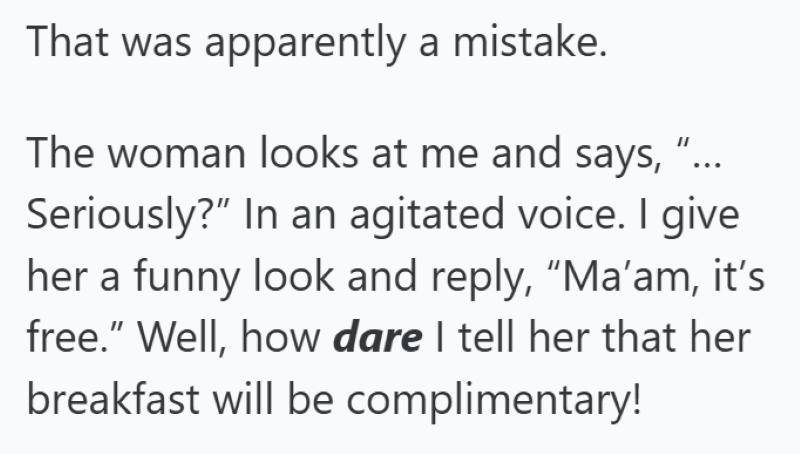 That was apparently a mistake. The woman looks at me and says, "... Seriously?" In an agitated voice. I give her a funny look and reply, "Ma'am, it's free." Well, how dare I tell her that her breakfast will be complimentary!