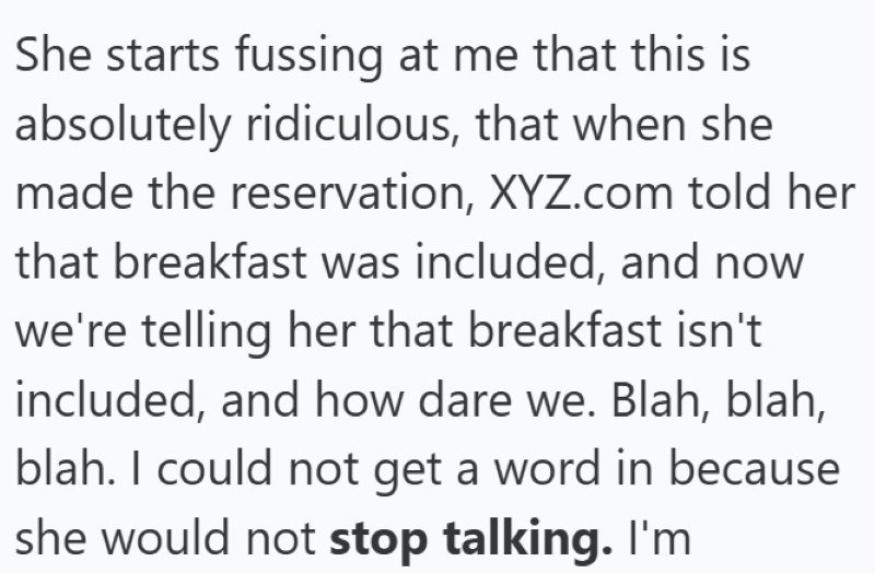 She starts fussing at me that this is absolutely ridiculous, that when she made the reservation, XYZ.com told her that breakfast was included, and now we're telling her that breakfast isn't included, and how dare we. Blah, blah, blah. I could not get a word in because she would not stop talking. I'm