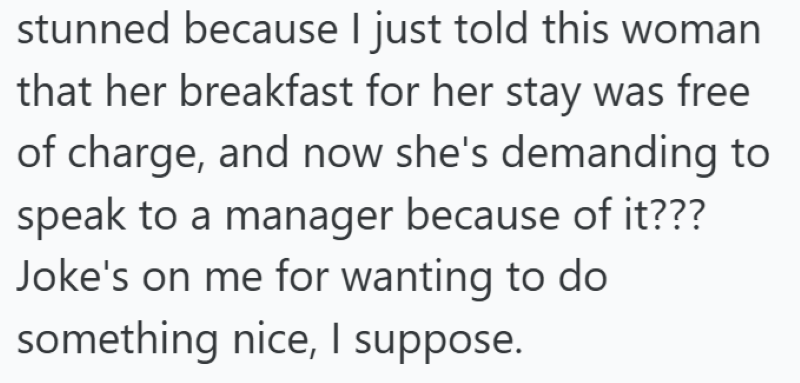stunned because I just told this woman that her breakfast for her stay was free of charge, and now she's demanding to speak to a manager because of it??? Joke's on me for wanting to do something nice, I suppose.