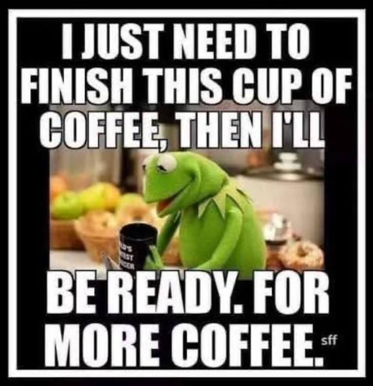 I JUST NEED TO FINISH THIS CUP OF COFFEE, THEN I'LL EST CER BE READY. FOR MORE COFFEE." sff