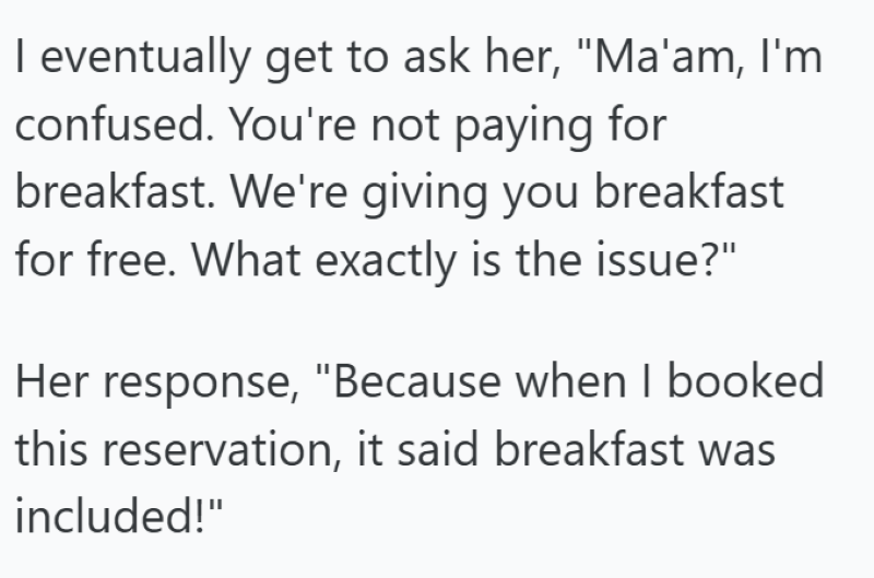 I eventually get to ask her, "Ma'am, I'm confused. You're not paying for breakfast. We're giving you breakfast for free. What exactly is the issue?" Her response, "Because when I booked this reservation, it said breakfast was included!"