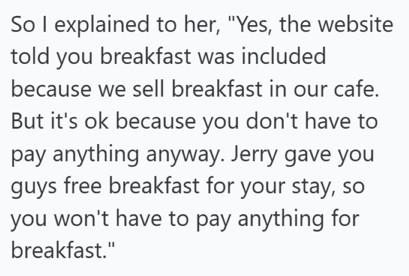 So I explained to her, "Yes, the website told you breakfast was included because we sell breakfast in our cafe. But it's ok because you don't have to pay anything anyway. Jerry gave you guys free breakfast for your stay, so you won't have to pay anything for breakfast."