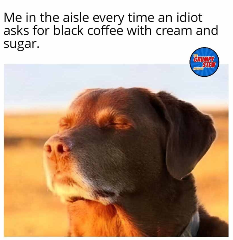 Me in the aisle every time an idiot asks for black coffee with cream and sugar. GRUMPY STEW