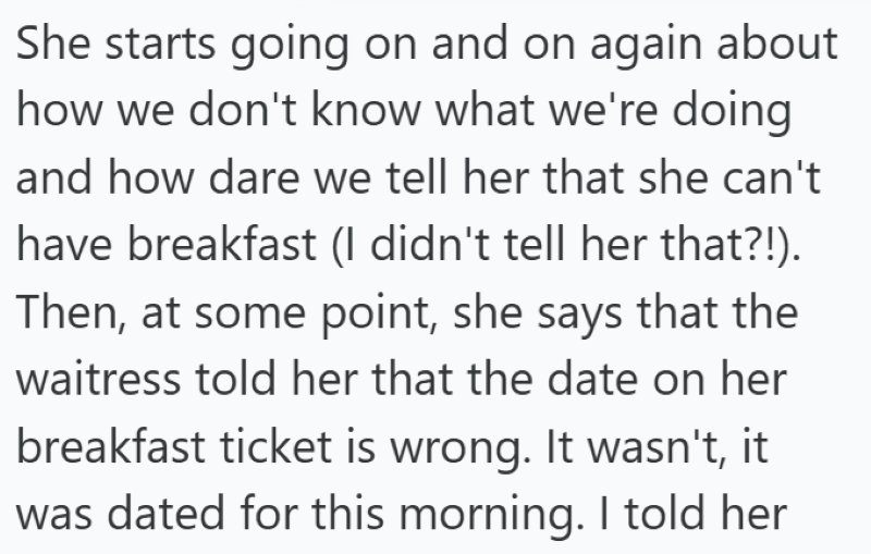 She starts going on and on again about how we don't know what we're doing and how dare we tell her that she can't have breakfast (I didn't tell her that?!). Then, at some point, she says that the waitress told her that the date on her breakfast ticket is wrong. It wasn't, it was dated for this morning. I told her