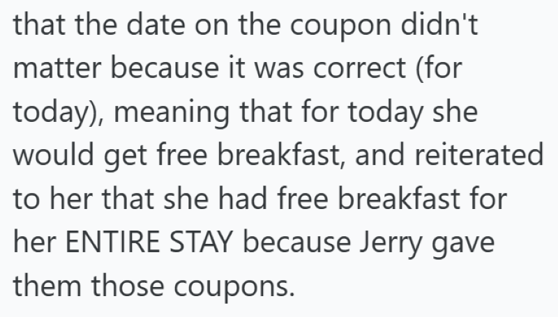 that the date on the coupon didn't matter because it was correct (for today), meaning that for today she would get free breakfast, and reiterated to her that she had free breakfast for her ENTIRE STAY because Jerry gave them those coupons.