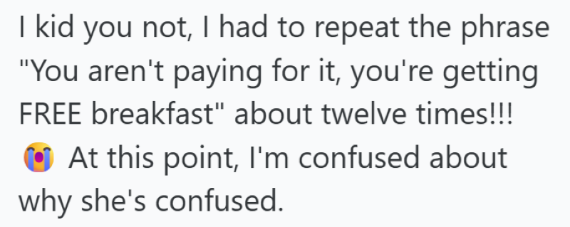 I kid you not, I had to repeat the phrase "You aren't paying for it, you're getting FREE breakfast" about twelve times!!! At this point, I'm confused about why she's confused.