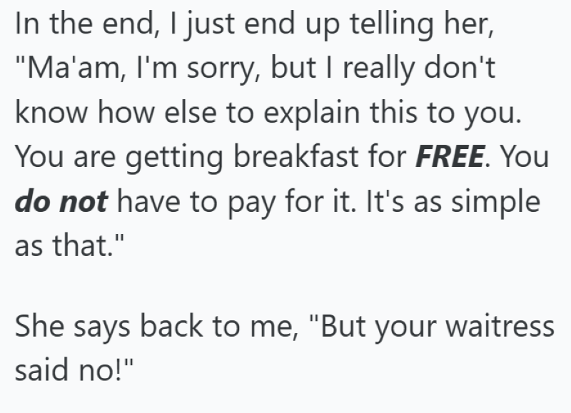 In the end, I just end up telling her, "Ma'am, I'm sorry, but I really don't know how else to explain this to you. You are getting breakfast for FREE. You do not have to pay for it. It's as simple as that." She says back to me, "But your waitress said no!"