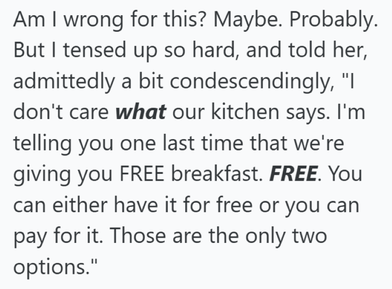 Am I wrong for this? Maybe. Probably. But I tensed up so hard, and told her, admittedly a bit condescendingly, "I don't care what our kitchen says. I'm telling you one last time that we're giving you FREE breakfast. FREE. You can either have it for free or you can pay for it. Those are the only two options."