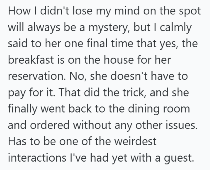 How I didn't lose my mind on the spot will always be a mystery, but I calmly said to her one final time that yes, the breakfast is on the house for her reservation. No, she doesn't have to pay for it. That did the trick, and she finally went back to the dining room and ordered without any other issues. Has to be one of the weirdest interactions I've had yet with a guest.