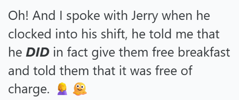 Oh! And I spoke with Jerry when he clocked into his shift, he told me that he DID in fact give them free breakfast and told them that it was free of charge.