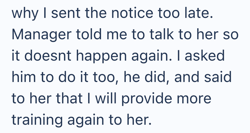 why I sent the notice too late. Manager told me to talk to her so it doesnt happen again. I asked him to do it too, he did, and said to her that I will provide more training again to her.