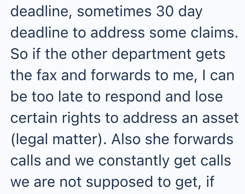 deadline, sometimes 30 day deadline to address some claims. So if the other department gets the fax and forwards to me, I can be too late to respond and lose certain rights to address an asset (legal matter). Also she forwards calls and we constantly get calls we are not supposed to get, if