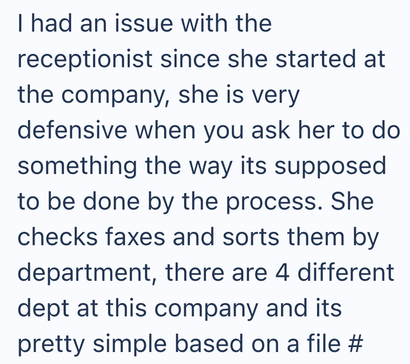 I had an issue with the receptionist since she started at the company, she is very defensive when you ask her to do something the way its supposed to be done by the process. She checks faxes and sorts them by department, there are 4 different dept at this company and its pretty simple based on a file #