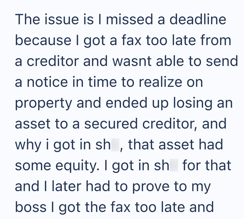 The issue is I missed a deadline because I got a fax too late from a creditor and wasnt able to send a notice in time to realize on property and ended up losing an asset to a secured creditor, and why i got in sh, that asset had some equity. I got in sh for that and I later had to prove to my boss I got the fax too late and