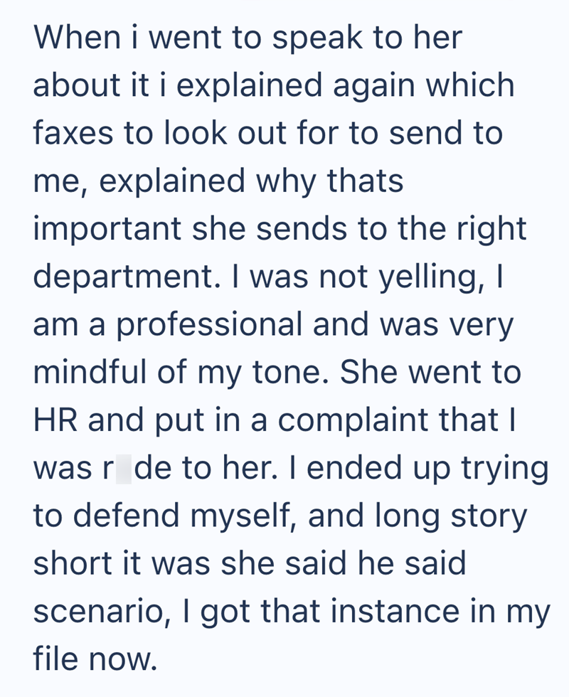 When i went to speak to her about it i explained again which faxes to look out for to send to me, explained why thats important she sends to the right department. I was not yelling, I am a professional and was very mindful of my tone. She went to HR and put in a complaint that I was r de to her. I ended up trying to defend myself, and long story short it was she said he said scenario, I got that instance in my file now.