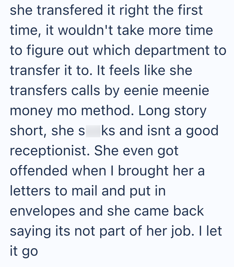 she transfered it right the first time, it wouldn't take more time to figure out which department to transfer it to. It feels like she transfers calls by eenie meenie money mo method. Long story short, she s ks and isnt a good receptionist. She even got offended when I brought her a letters to mail and put in envelopes and she came back saying its not part of her job. I let it go