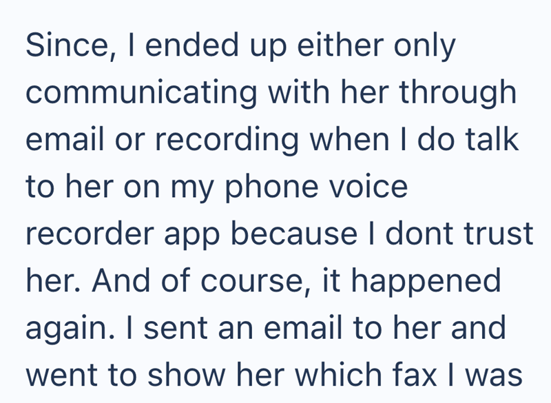 Since, I ended up either only communicating with her through email or recording when I do talk to her on my phone voice recorder app because I dont trust her. And of course, it happened again. I sent an email to her and went to show her which fax I was