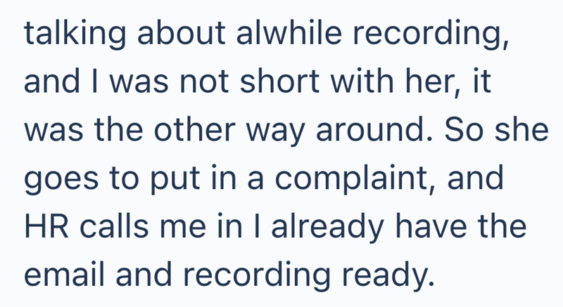 talking about alwhile recording, and I was not short with her, it was the other way around. So she goes to put in a complaint, and HR calls me in I already have the email and recording ready.