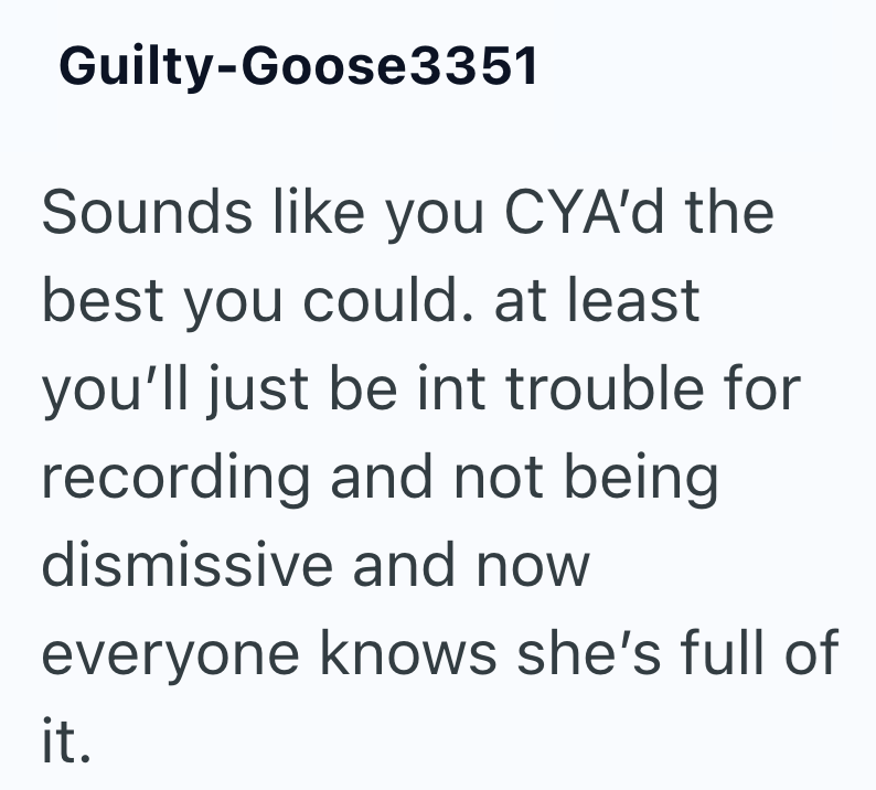 Guilty-Goose3351 Sounds like you CYA'd the best you could. at least you'll just be int trouble for recording and not being dismissive and now everyone knows she's full of it.