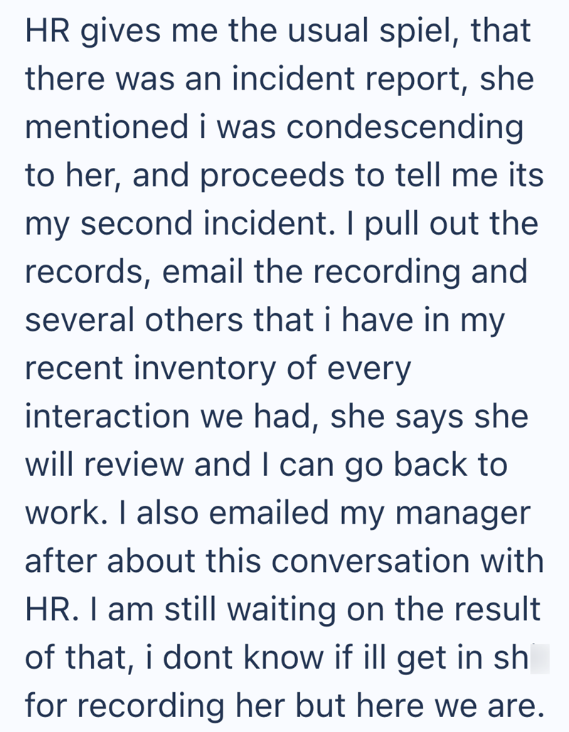 HR gives me the usual spiel, that there was an incident report, she mentioned i was condescending to her, and proceeds to tell me its my second incident. I pull out the records, email the recording and several others that i have in my recent inventory of every interaction we had, she says she will review and I can go back to work. I also emailed my manager after about this conversation with HR. I am still waiting on the result of that, i dont know if ill get in sh for recording her but here we a