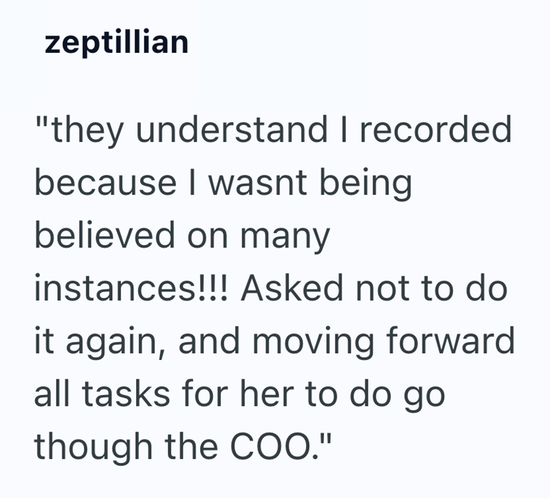zeptillian "they understand I recorded because I wasnt being believed on many instances!!! Asked not to do it again, and moving forward all tasks for her to do go though the COO."