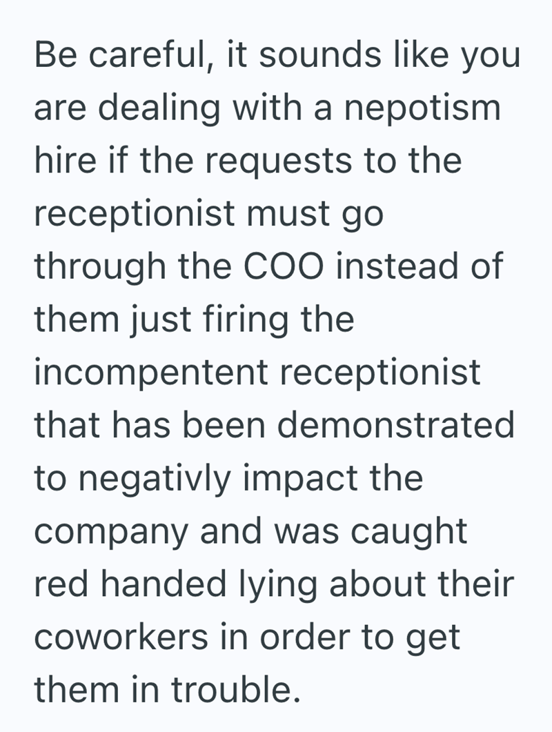 Be careful, it sounds like you are dealing with a nepotism hire if the requests to the receptionist must go through the COO instead of them just firing the incompentent receptionist that has been demonstrated to negativly impact the company and was caught red handed lying about their coworkers in order to get them in trouble.