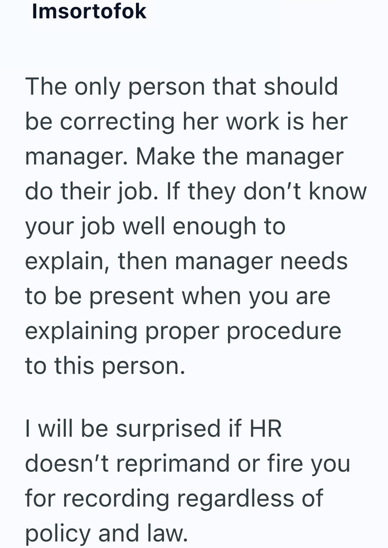 Imsortofok The only person that should be correcting her work is her manager. Make the manager do their job. If they don't know your job well enough to explain, then manager needs to be present when you are explaining proper procedure to this person. I will be surprised if HR doesn't reprimand or fire you for recording regardless of policy and law.