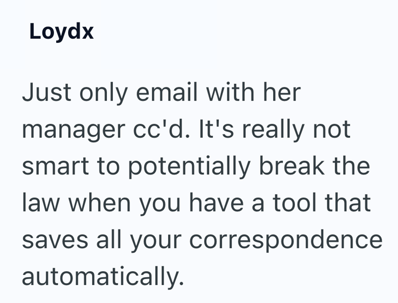 Loydx Just only email with her manager cc'd. It's really not smart to potentially break the law when you have a tool that saves all your correspondence automatically.