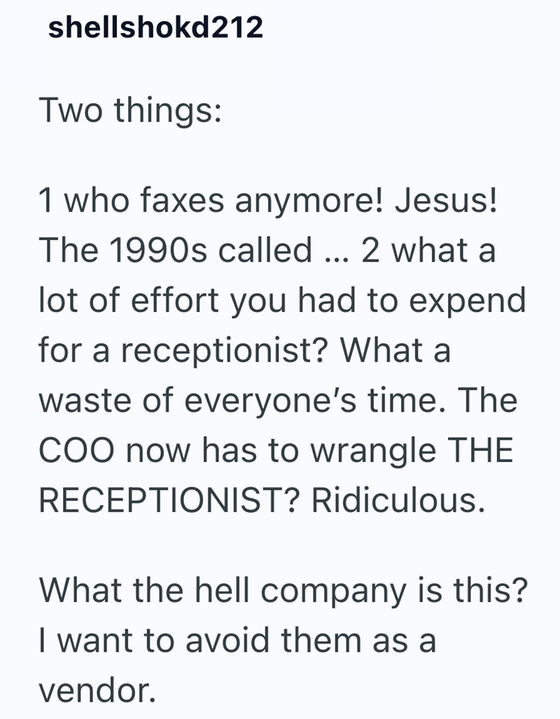 shellshokd212 Two things: 1 who faxes anymore! Jesus! The 1990s called ... 2 what a lot of effort you had to expend for a receptionist? What a waste of everyone's time. The COO now has to wrangle THE RECEPTIONIST? Ridiculous. What the hell company is this? I want to avoid them as a vendor.