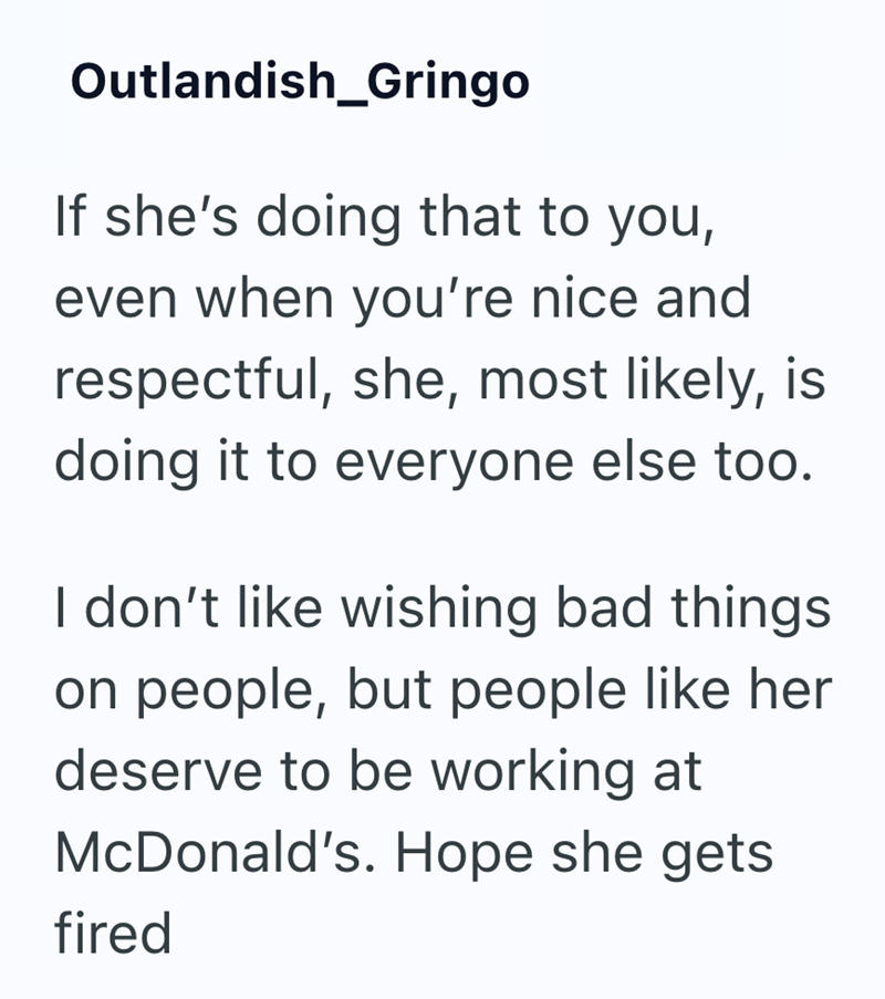 Outlandish_Gringo If she's doing that to you, even when you're nice and respectful, she, most likely, is doing it to everyone else too. I don't like wishing bad things on people, but people like her deserve to be working at McDonald's. Hope she gets fired