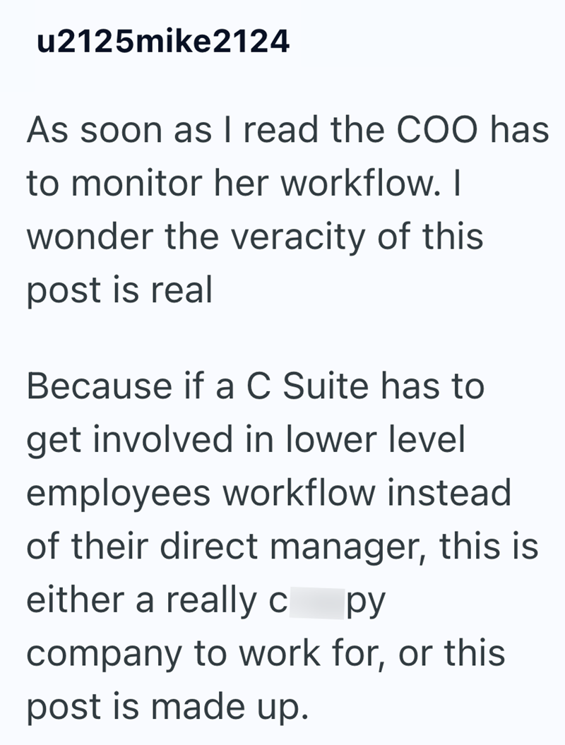 u2125mike2124 As soon as I read the COO has to monitor her workflow. I wonder the veracity of this post is real Because if a C Suite has to get involved in lower level employees workflow instead of their direct manager, this is either a really c py company to work for, or this post is made up.