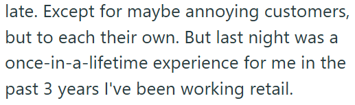late. Except for maybe annoying customers, but to each their own. But last night was a once-in-a-lifetime experience for me in the past 3 years I've been working retail.