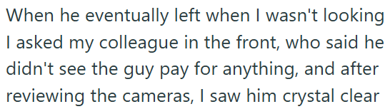 When he eventually left when I wasn't looking I asked my colleague in the front, who said he didn't see the guy pay for anything, and after reviewing the cameras, I saw him crystal clear
