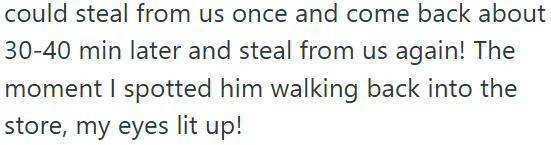 could steal from us once and come back about 30-40 min later and steal from us again! The moment I spotted him walking back into the store, my eyes lit up!