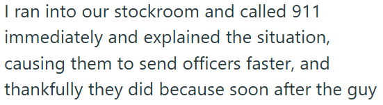 I ran into our stockroom and called 911 immediately and explained the situation, causing them to send officers faster, and thankfully they did because soon after the guy