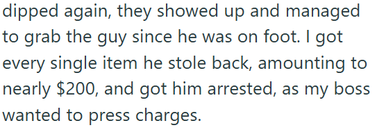 dipped again, they showed up and managed to grab the guy since he was on foot. I got every single item he stole back, amounting to nearly $200, and got him arrested, as my boss wanted to press charges.