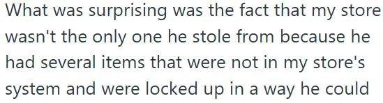 What was surprising was the fact that my store wasn't the only one he stole from because he had several items that were not in my store's system and were locked up in a way he could