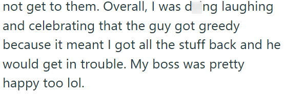 not get to them. Overall, I was doing laughing and celebrating that the guy got greedy because it meant I got all the stuff back and he would get in trouble. My boss was pretty happy too lol.