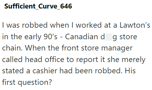 Sufficient_Curve_646 I was robbed when I worked at a Lawton's in the early 90's - Canadian dog store chain. When the front store manager called head office to report it she merely stated a cashier had been robbed. His first question?