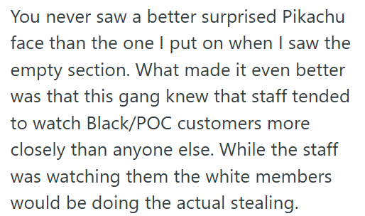 You never saw a better surprised Pikachu face than the one I put on when I saw the empty section. What made it even better was that this gang knew that staff tended to watch Black/POC customers more closely than anyone else. While the staff was watching them the white members would be doing the actual stealing.
