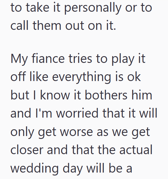 to take it personally or to call them out on it. My fiance tries to play it off like everything is ok but I know it bothers him and I'm worried that it will only get worse as we get closer and that the actual wedding day will be a