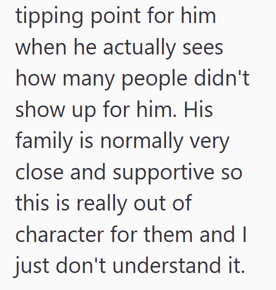 tipping point for him when he actually sees how many people didn't show up for him. His family is normally very close and supportive so this is really out of character for them and I just don't understand it.