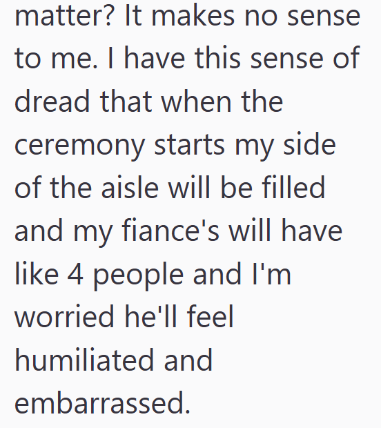 matter? It makes no sense to me. I have this sense of dread that when the ceremony starts my side of the aisle will be filled and my fiance's will have like 4 people and I'm worried he'll feel humiliated and embarrassed.