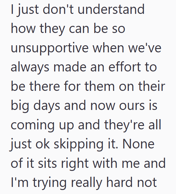 I just don't understand how they can be so unsupportive when we've always made an effort to be there for them on their big days and now ours is coming up and they're all just ok skipping it. None of it sits right with me and I'm trying really hard not