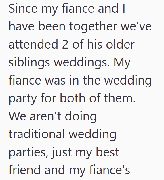 Since my fiance and I have been together we've attended 2 of his older siblings weddings. My fiance was in the wedding party for both of them. We aren't doing traditional wedding parties, just my best friend and my fiance's