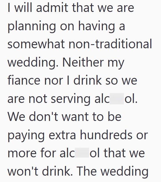 I will admit that we are planning on having a somewhat non-traditional wedding. Neither my fiance nor I drink so we are not serving alcol. We don't want to be paying extra hundreds or more for alc ol that we won't drink. The wedding