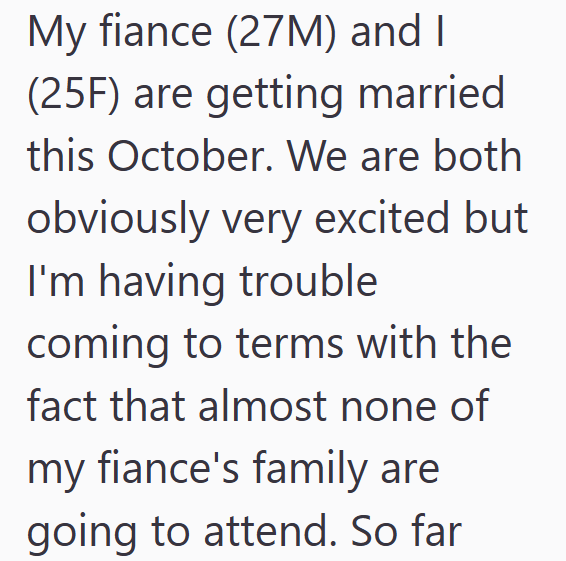 My fiance (27M) and I (25F) are getting married this October. We are both obviously very excited but I'm having trouble coming to terms with the fact that almost none of my fiance's family are going to attend. So far