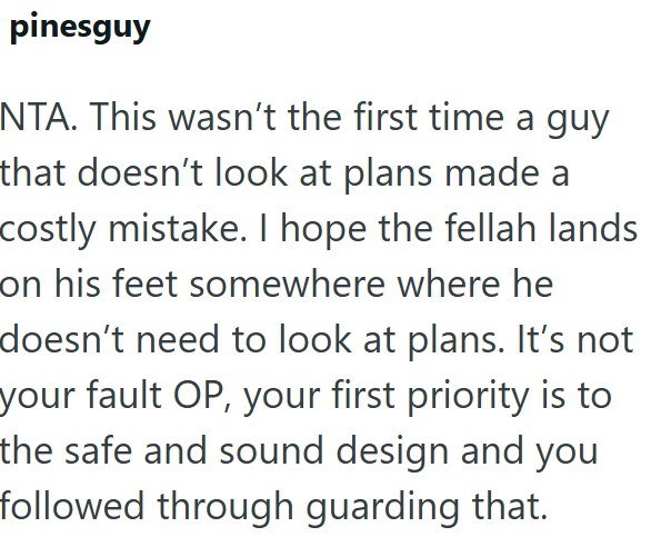 pinesguy NTA. This wasn't the first time a guy that doesn't look at plans made a costly mistake. I hope the fellah lands on his feet somewhere where he doesn't need to look at plans. It's not your fault OP, your first priority is to the safe and sound design and you followed through guarding that.