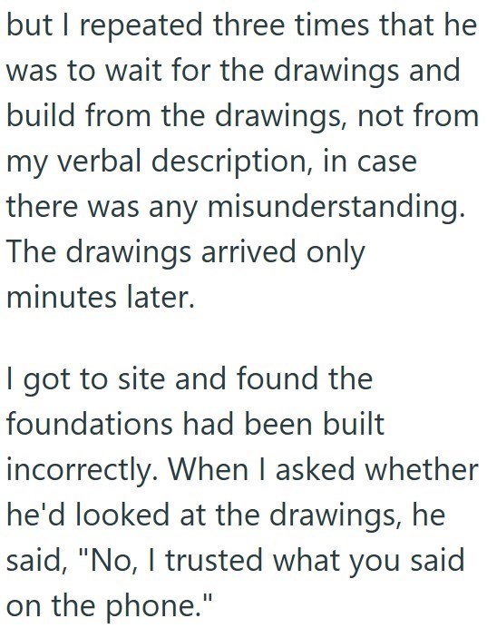 but I repeated three times that he was to wait for the drawings and build from the drawings, not from my verbal description, in case there was any misunderstanding. The drawings arrived only minutes later. I got to site and found the foundations had been built incorrectly. When I asked whether he'd looked at the drawings, he said, "No, I trusted what you said on the phone."