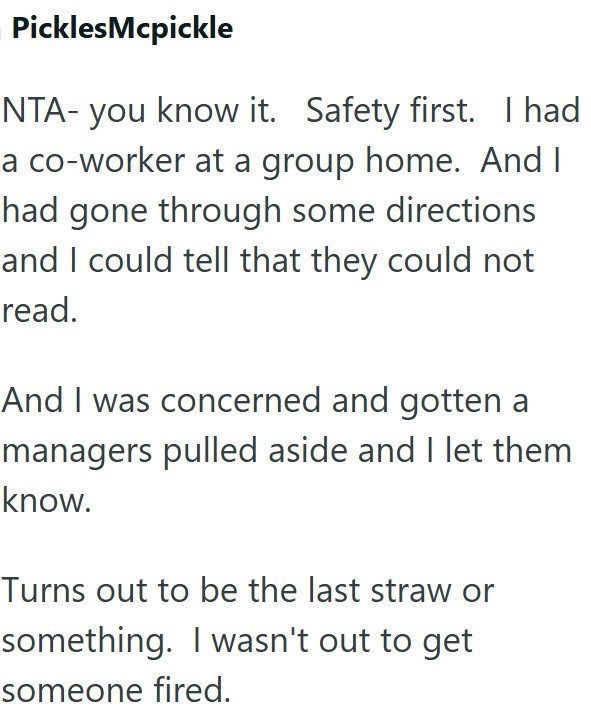 PicklesMcpickle NTA- you know it. Safety first. I had a co-worker at a group home. And I had gone through some directions and I could tell that they could not read. And I was concerned and gotten a managers pulled aside and I let them know. Turns out to be the last straw or something. I wasn't out to get someone fired.
